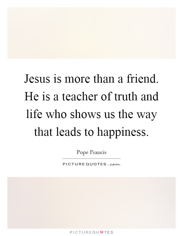 Jesus is more than a friend. He is a teacher of truth and life who shows us the way that leads to happiness Picture Quote #1