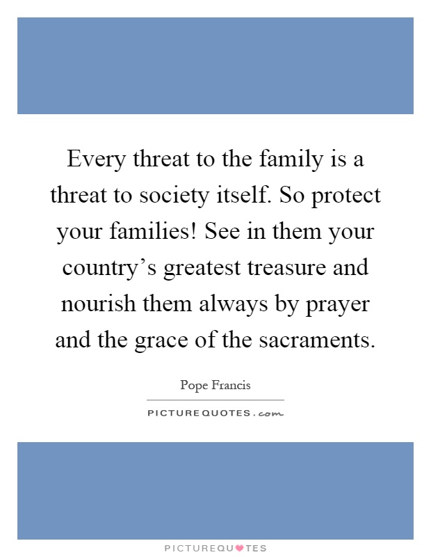 Every threat to the family is a threat to society itself. So protect your families! See in them your country's greatest treasure and nourish them always by prayer and the grace of the sacraments Picture Quote #1