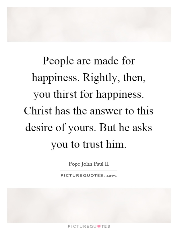 People are made for happiness. Rightly, then, you thirst for happiness. Christ has the answer to this desire of yours. But he asks you to trust him Picture Quote #1