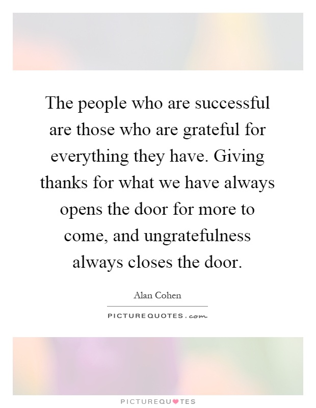 The people who are successful are those who are grateful for everything they have. Giving thanks for what we have always opens the door for more to come, and ungratefulness always closes the door Picture Quote #1