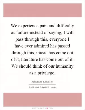 We experience pain and difficulty as failure instead of saying, I will pass through this, everyone I have ever admired has passed through this, music has come out of it, literature has come out of it. We should think of our humanity as a privilege Picture Quote #1