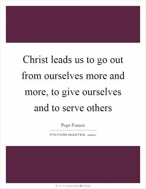 Christ leads us to go out from ourselves more and more, to give ourselves and to serve others Picture Quote #1