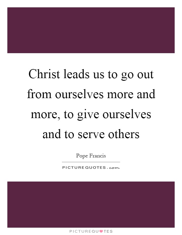 Christ leads us to go out from ourselves more and more, to give ourselves and to serve others Picture Quote #1