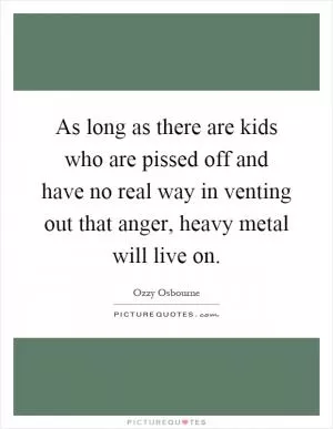 As long as there are kids who are pissed off and have no real way in venting out that anger, heavy metal will live on Picture Quote #1