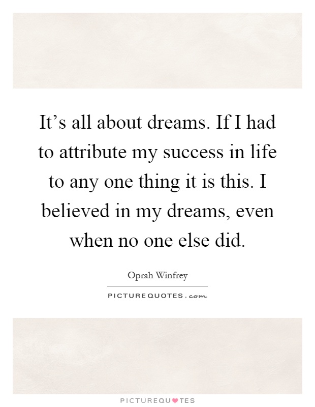 It's all about dreams. If I had to attribute my success in life to any one thing it is this. I believed in my dreams, even when no one else did Picture Quote #1
