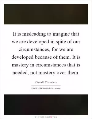It is misleading to imagine that we are developed in spite of our circumstances, for we are developed because of them. It is mastery in circumstances that is needed, not mastery over them Picture Quote #1