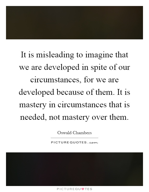 It is misleading to imagine that we are developed in spite of our circumstances, for we are developed because of them. It is mastery in circumstances that is needed, not mastery over them Picture Quote #1