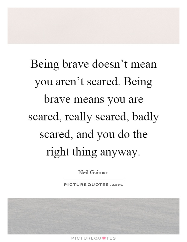 Being brave doesn't mean you aren't scared. Being brave means you are scared, really scared, badly scared, and you do the right thing anyway Picture Quote #1