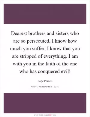 Dearest brothers and sisters who are so persecuted, I know how much you suffer, I know that you are stripped of everything. I am with you in the faith of the one who has conquered evil! Picture Quote #1