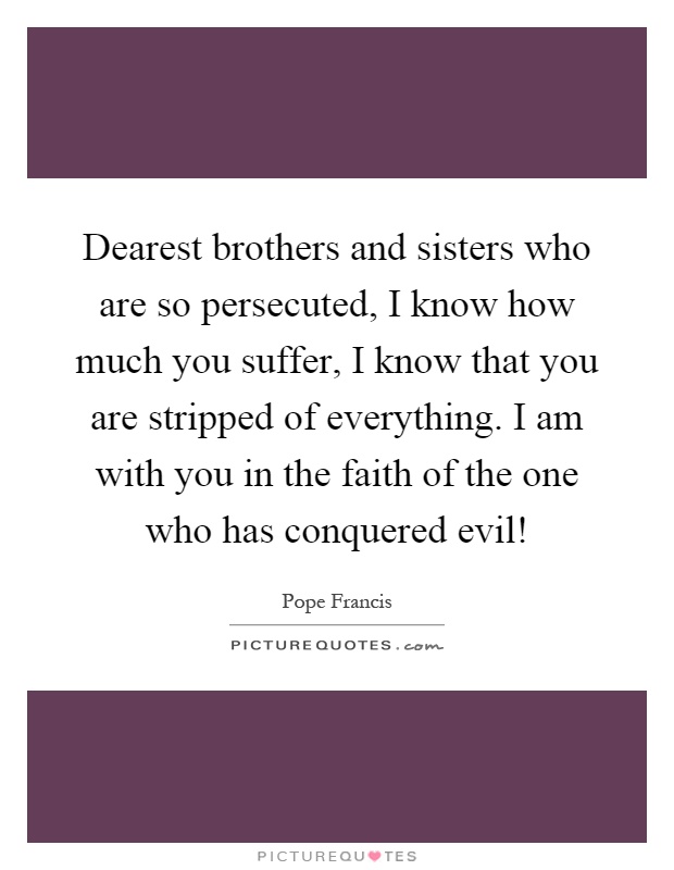Dearest brothers and sisters who are so persecuted, I know how much you suffer, I know that you are stripped of everything. I am with you in the faith of the one who has conquered evil! Picture Quote #1