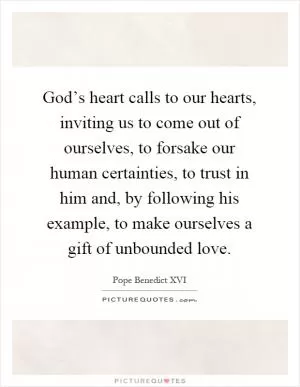God’s heart calls to our hearts, inviting us to come out of ourselves, to forsake our human certainties, to trust in him and, by following his example, to make ourselves a gift of unbounded love Picture Quote #1