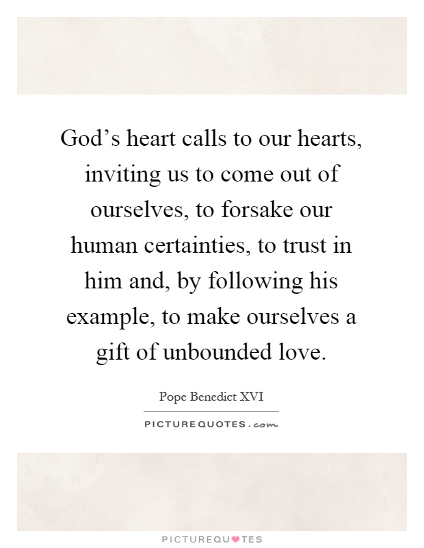 God's heart calls to our hearts, inviting us to come out of ourselves, to forsake our human certainties, to trust in him and, by following his example, to make ourselves a gift of unbounded love Picture Quote #1