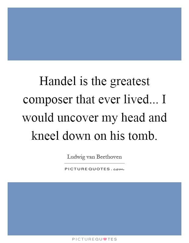 Handel is the greatest composer that ever lived... I would uncover my head and kneel down on his tomb Picture Quote #1