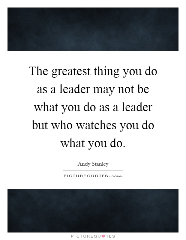The greatest thing you do as a leader may not be what you do as a leader but who watches you do what you do Picture Quote #1