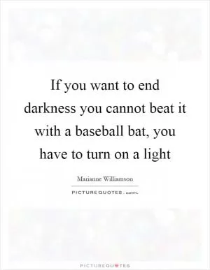 If you want to end darkness you cannot beat it with a baseball bat, you have to turn on a light Picture Quote #1