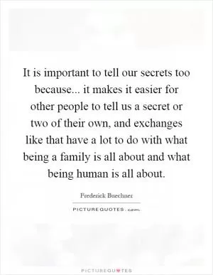 It is important to tell our secrets too because... it makes it easier for other people to tell us a secret or two of their own, and exchanges like that have a lot to do with what being a family is all about and what being human is all about Picture Quote #1