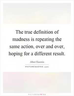 The true definition of madness is repeating the same action, over and over, hoping for a different result Picture Quote #1