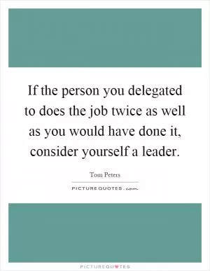If the person you delegated to does the job twice as well as you would have done it, consider yourself a leader Picture Quote #1