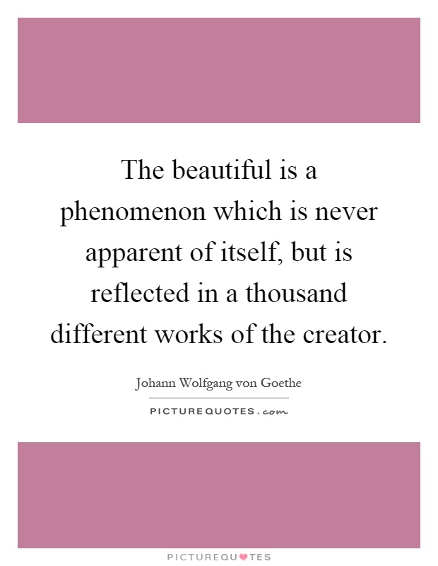 The beautiful is a phenomenon which is never apparent of itself, but is reflected in a thousand different works of the creator Picture Quote #1