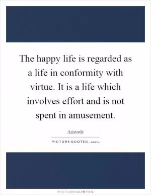 The happy life is regarded as a life in conformity with virtue. It is a life which involves effort and is not spent in amusement Picture Quote #1