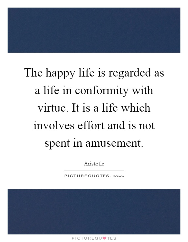 The happy life is regarded as a life in conformity with virtue. It is a life which involves effort and is not spent in amusement Picture Quote #1