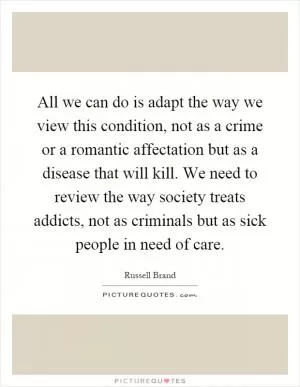 All we can do is adapt the way we view this condition, not as a crime or a romantic affectation but as a disease that will kill. We need to review the way society treats addicts, not as criminals but as sick people in need of care Picture Quote #1