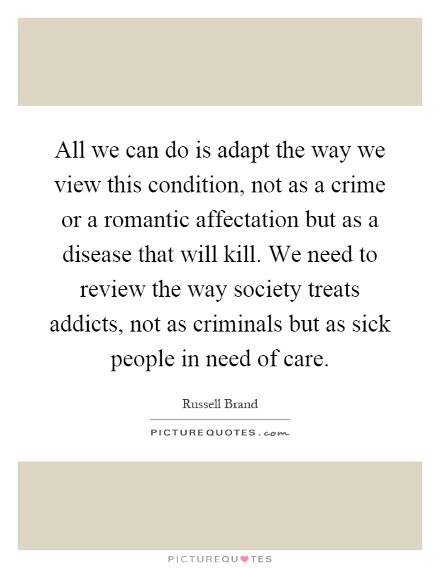 All we can do is adapt the way we view this condition, not as a crime or a romantic affectation but as a disease that will kill. We need to review the way society treats addicts, not as criminals but as sick people in need of care Picture Quote #1