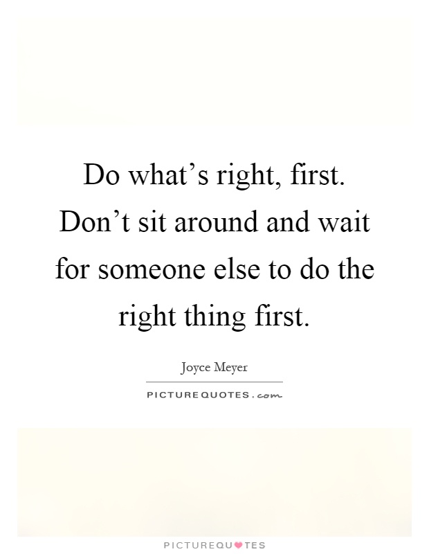 Do what's right, first. Don't sit around and wait for someone else to do the right thing first Picture Quote #1