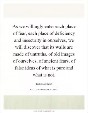As we willingly enter each place of fear, each place of deficiency and insecurity in ourselves, we will discover that its walls are made of untruths, of old images of ourselves, of ancient fears, of false ideas of what is pure and what is not Picture Quote #1