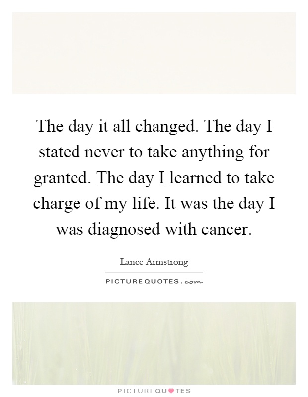 The day it all changed. The day I stated never to take anything for granted. The day I learned to take charge of my life. It was the day I was diagnosed with cancer Picture Quote #1