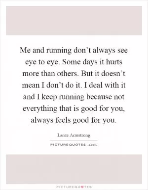 Me and running don’t always see eye to eye. Some days it hurts more than others. But it doesn’t mean I don’t do it. I deal with it and I keep running because not everything that is good for you, always feels good for you Picture Quote #1