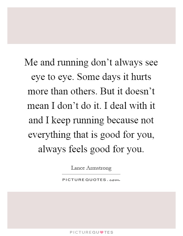 Me and running don't always see eye to eye. Some days it hurts more than others. But it doesn't mean I don't do it. I deal with it and I keep running because not everything that is good for you, always feels good for you Picture Quote #1