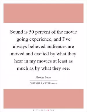 Sound is 50 percent of the movie going experience, and I’ve always believed audiences are moved and excited by what they hear in my movies at least as much as by what they see Picture Quote #1