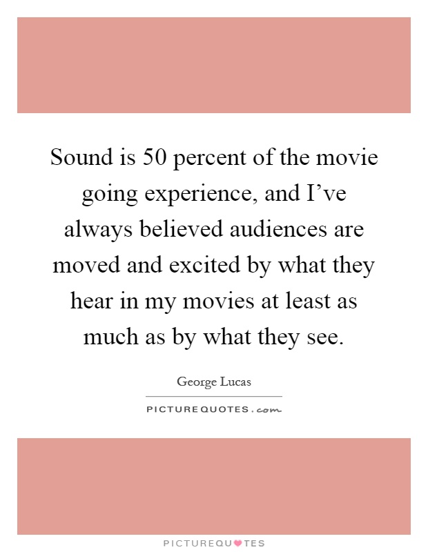 Sound is 50 percent of the movie going experience, and I've always believed audiences are moved and excited by what they hear in my movies at least as much as by what they see Picture Quote #1