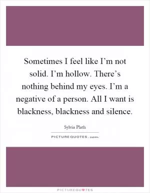 Sometimes I feel like I’m not solid. I’m hollow. There’s nothing behind my eyes. I’m a negative of a person. All I want is blackness, blackness and silence Picture Quote #1