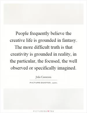 People frequently believe the creative life is grounded in fantasy. The more difficult truth is that creativity is grounded in reality, in the particular, the focused, the well observed or specifically imagined Picture Quote #1