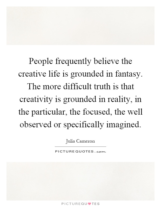 People frequently believe the creative life is grounded in fantasy. The more difficult truth is that creativity is grounded in reality, in the particular, the focused, the well observed or specifically imagined Picture Quote #1