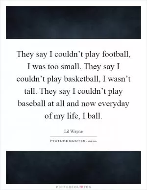 They say I couldn’t play football, I was too small. They say I couldn’t play basketball, I wasn’t tall. They say I couldn’t play baseball at all and now everyday of my life, I ball Picture Quote #1