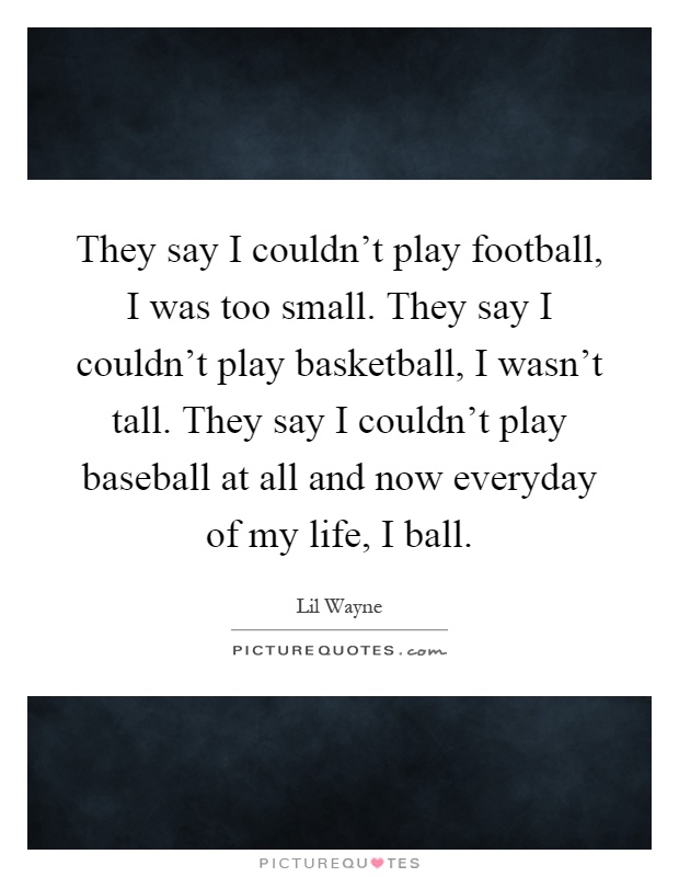 They say I couldn't play football, I was too small. They say I couldn't play basketball, I wasn't tall. They say I couldn't play baseball at all and now everyday of my life, I ball Picture Quote #1