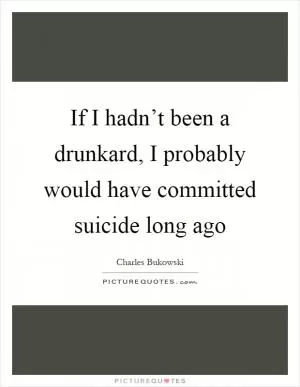 If I hadn’t been a drunkard, I probably would have committed suicide long ago Picture Quote #1