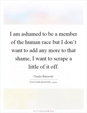 I am ashamed to be a member of the human race but I don’t want to add any more to that shame, I want to scrape a little of it off Picture Quote #1