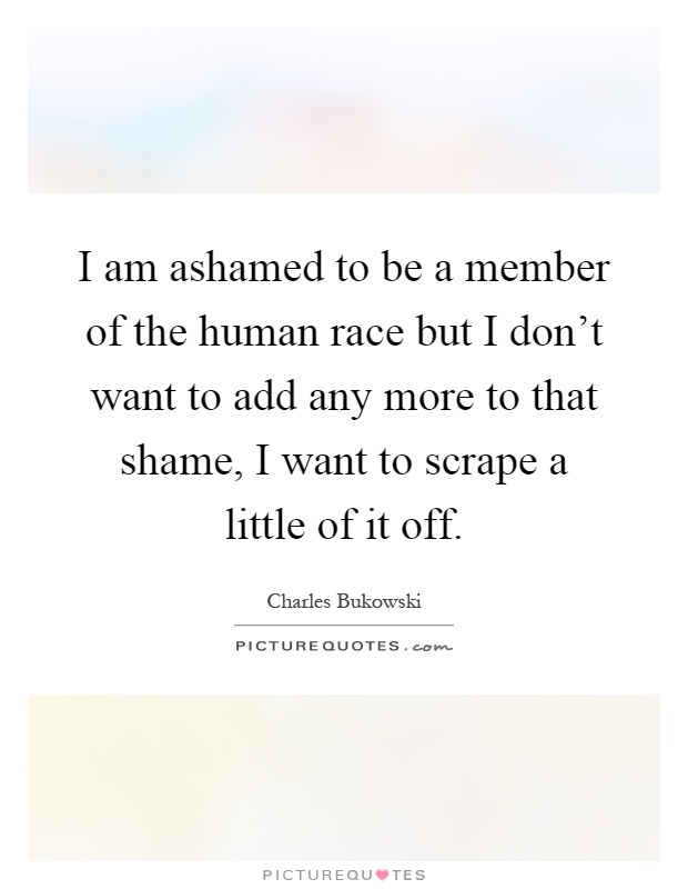 I am ashamed to be a member of the human race but I don't want to add any more to that shame, I want to scrape a little of it off Picture Quote #1