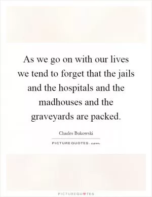 As we go on with our lives we tend to forget that the jails and the hospitals and the madhouses and the graveyards are packed Picture Quote #1