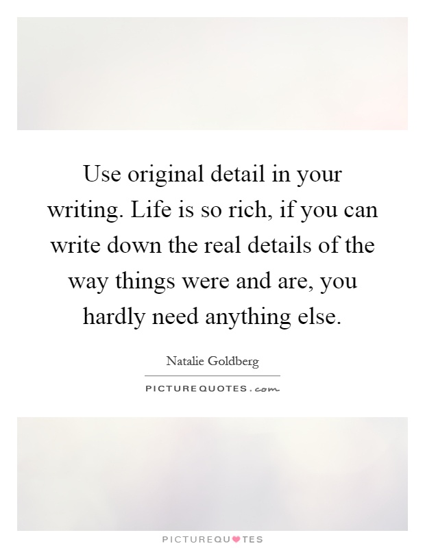 Use original detail in your writing. Life is so rich, if you can write down the real details of the way things were and are, you hardly need anything else Picture Quote #1