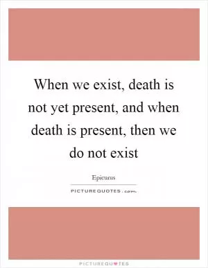 When we exist, death is not yet present, and when death is present, then we do not exist Picture Quote #1