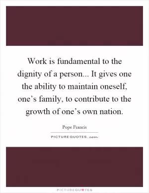 Work is fundamental to the dignity of a person... It gives one the ability to maintain oneself, one’s family, to contribute to the growth of one’s own nation Picture Quote #1