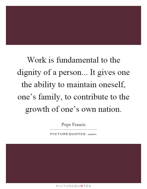 Work is fundamental to the dignity of a person... It gives one the ability to maintain oneself, one's family, to contribute to the growth of one's own nation Picture Quote #1