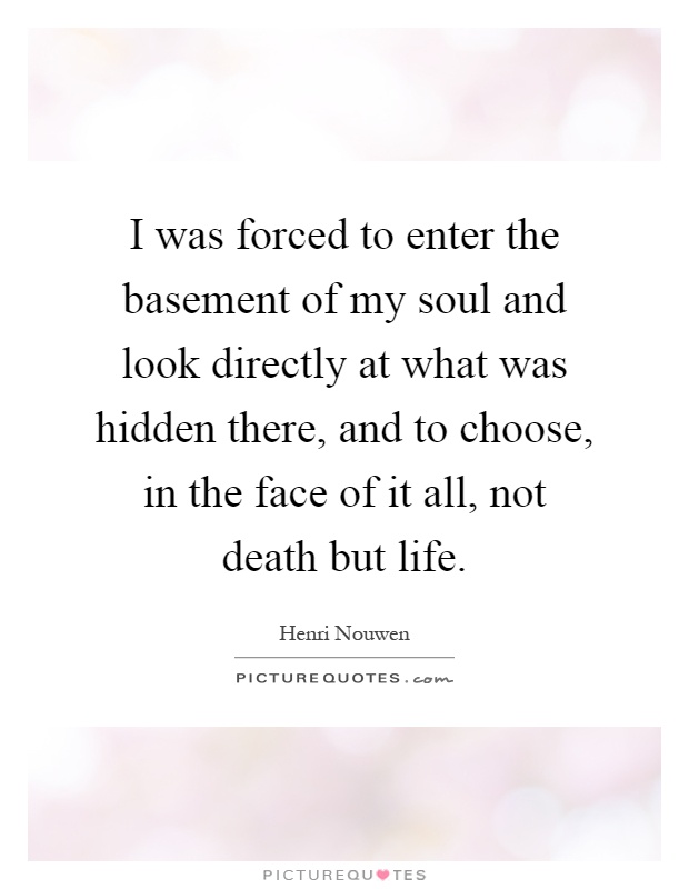 I was forced to enter the basement of my soul and look directly at what was hidden there, and to choose, in the face of it all, not death but life Picture Quote #1