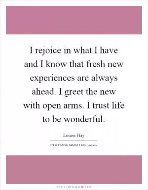 I rejoice in what I have and I know that fresh new experiences are always ahead. I greet the new with open arms. I trust life to be wonderful Picture Quote #1