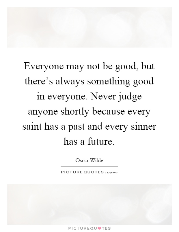 Everyone may not be good, but there's always something good in everyone. Never judge anyone shortly because every saint has a past and every sinner has a future Picture Quote #1